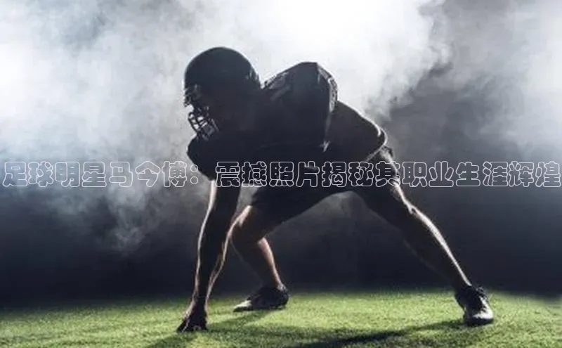 非凡体育2121平台下载哇咔哇咔文化足球明星马今博：震撼照片揭秘其职业生涯辉煌
