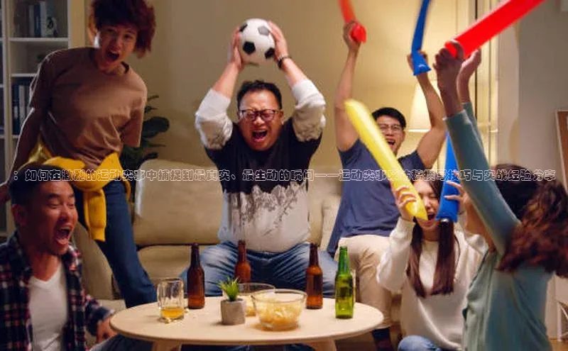 2121非凡体育.com京东：如何在激烈的运动赛事中捕捉到最真实、最生动的瞬间——运动赛事采访稿撰写技巧与实战经验分享