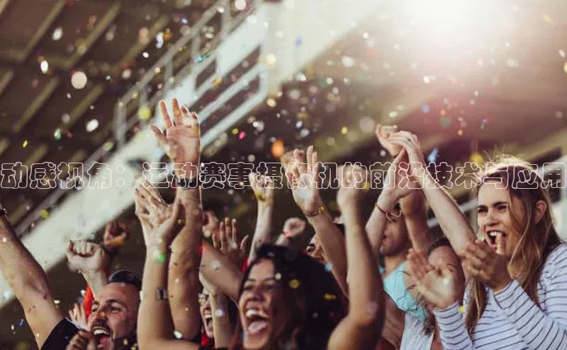 2121非凡体育最新版本更新内容云创智行动感视角：运动赛事摄像机的前沿技术与应用