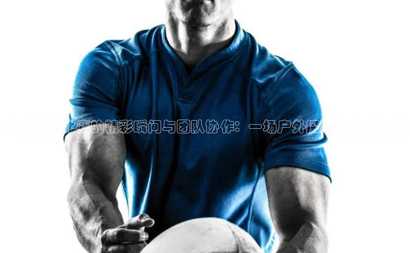 非凡体育小度商城定向运动比赛的精彩瞬间与团队协作：一场户外探险的艺术展现