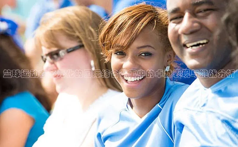 2121非凡体育娱乐入口宣亚国际篮球运动在多元化的国际综合赛事中的卓越表现与挑战分析