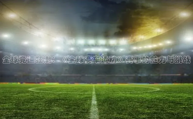 全球竞速狂潮：《全球赛车运动》赛事的魅力与挑战