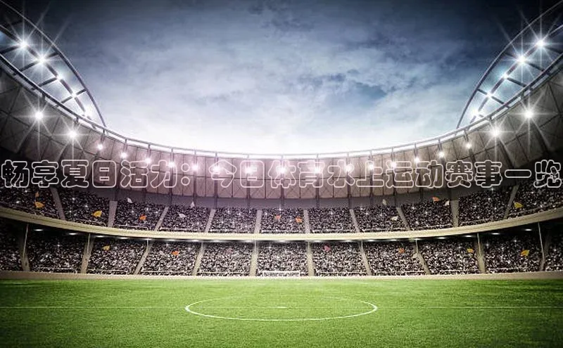 畅享夏日活力：今日体育水上运动赛事一览