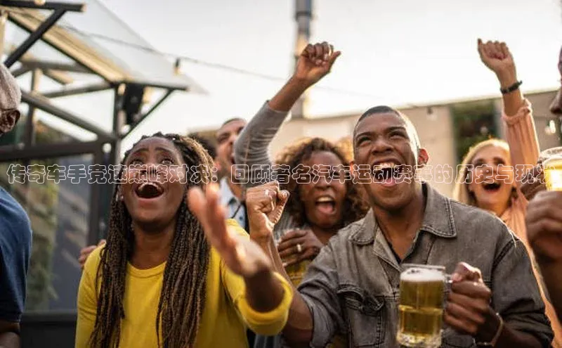 传奇车手竞速巅峰对决：回顾著名汽车运动赛事的历史与现状