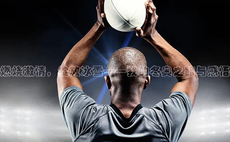 燃烧激情，绽放冰雪——我的冬奥之路与感悟