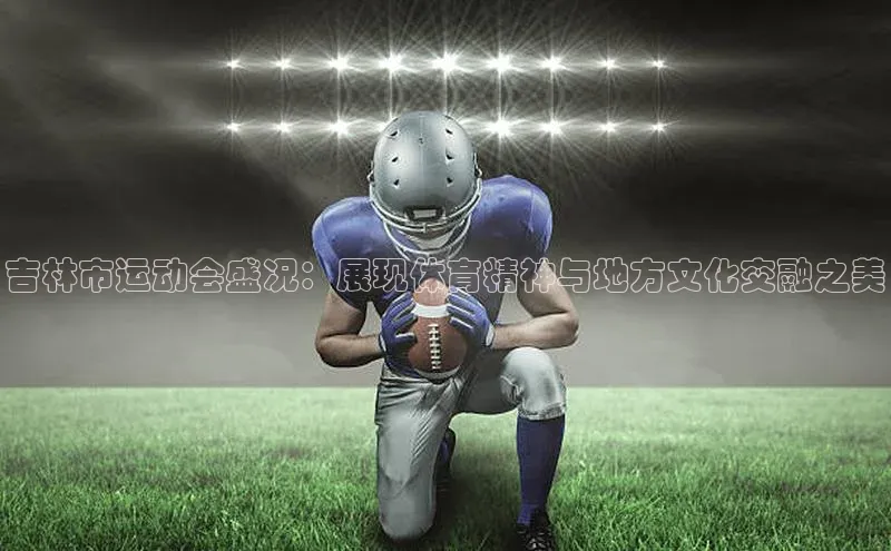 吉林市运动会盛况：展现体育精神与地方文化交融之美