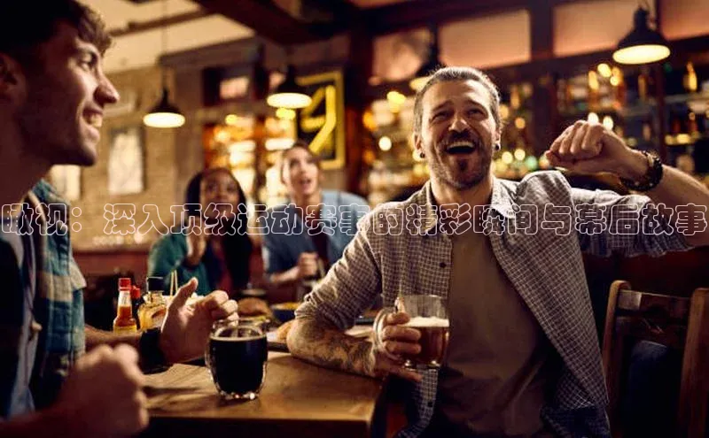 瞰视：深入顶级运动赛事的精彩瞬间与幕后故事